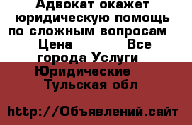 Адвокат окажет юридическую помощь по сложным вопросам  › Цена ­ 1 200 - Все города Услуги » Юридические   . Тульская обл.